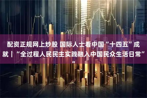 配资正规网上炒股 国际人士看中国“十四五”成就|“全过程人民民主实践融入中国民众生活日常”