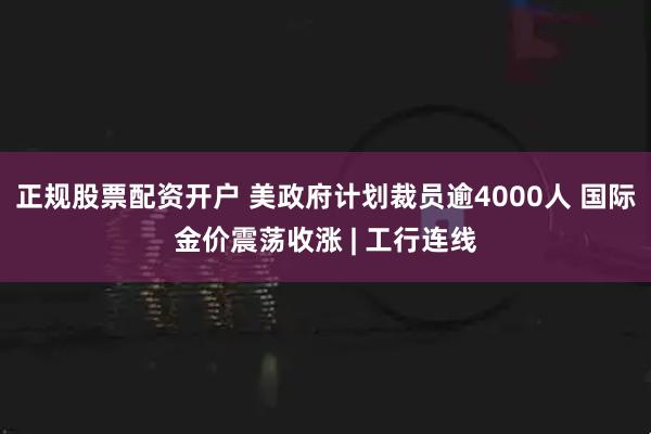正规股票配资开户 美政府计划裁员逾4000人 国际金价震荡收涨 | 工行连线