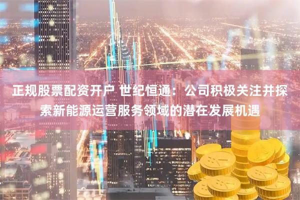 正规股票配资开户 世纪恒通:公司积极关注并探索新能源运营服务领域的潜在发展机遇