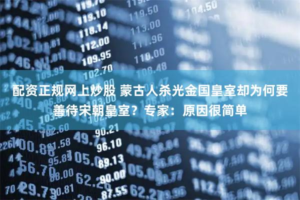 配资正规网上炒股 蒙古人杀光金国皇室却为何要善待宋朝皇室?专家:原因很简单