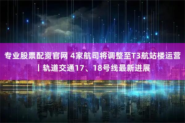 专业股票配资官网 4家航司将调整至T3航站楼运营丨轨道交通17、18号线最新进展