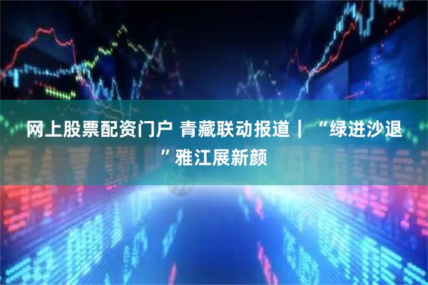 网上股票配资门户 青藏联动报道｜&#32;“绿进沙退”雅江展新颜