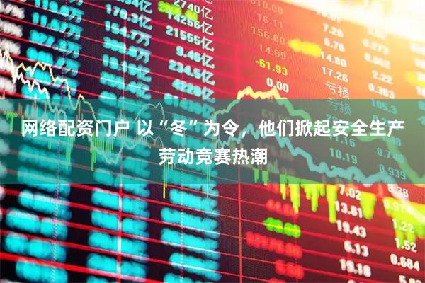 网络配资门户 以“冬”为令，他们掀起安全生产劳动竞赛热潮