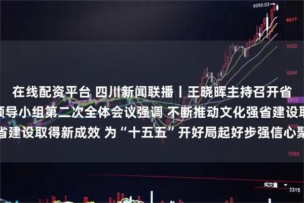 在线配资平台 四川新闻联播丨王晓晖主持召开省委宣传思想文化工作领导小组第二次全体会议强调 不断推动文化强省建设取得新成效 为“十五五”开好局起好步强信心聚人心 施小琳出席