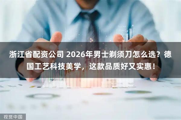 浙江省配资公司 2026年男士剃须刀怎么选？德国工艺科技美学，这款品质好又实惠！