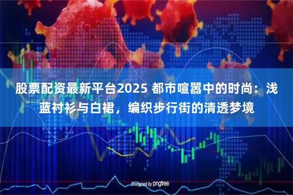 股票配资最新平台2025 都市喧嚣中的时尚：浅蓝衬衫与白裙，编织步行街的清透梦境