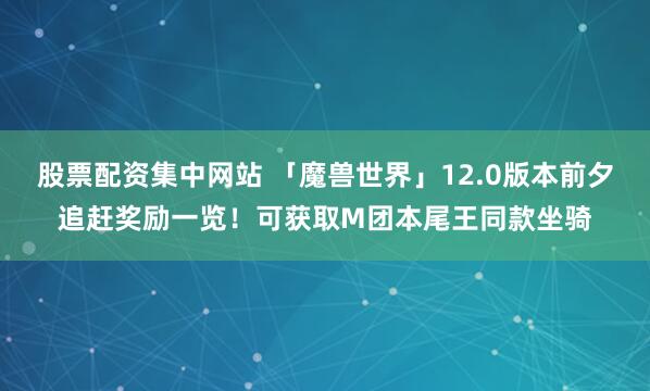 股票配资集中网站 「魔兽世界」12.0版本前夕追赶奖励一览！可获取M团本尾王同款坐骑