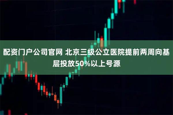 配资门户公司官网 北京三级公立医院提前两周向基层投放50%以上号源