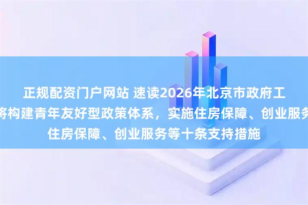 正规配资门户网站 速读2026年北京市政府工作报告｜北京市将构建青年友好型政策体系，实施住房保障、创业服务等十条支持措施