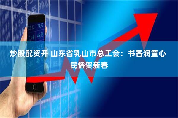 炒股配资开 山东省乳山市总工会：书香润童心 民俗贺新春