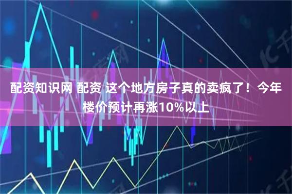 配资知识网 配资 这个地方房子真的卖疯了！今年楼价预计再涨10%以上