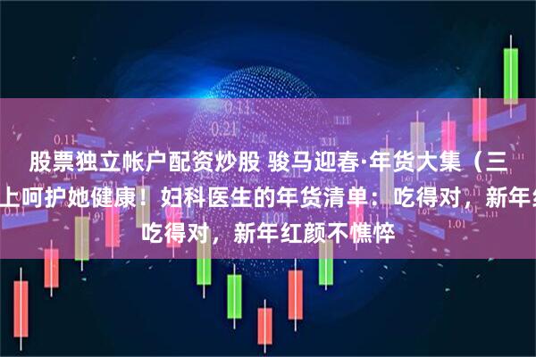 股票独立帐户配资炒股 骏马迎春·年货大集（三）丨“马”上呵护她健康！妇科医生的年货清单：吃得对，新年红颜不憔悴