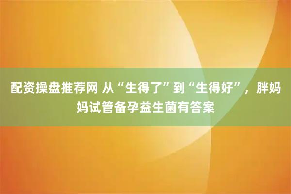配资操盘推荐网 从“生得了”到“生得好”，胖妈妈试管备孕益生菌有答案