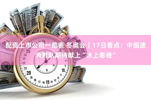 配资上市公司一览表 冬奥会｜17日看点：中国速滑男队期待献上“冰上春晚”
