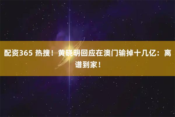 配资365 热搜！黄晓明回应在澳门输掉十几亿：离谱到家！