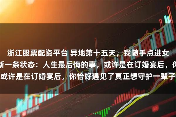 浙江股票配资平台 异地第十五天，我随手点进女友朋友圈，看见她刚更新一条状态：人生最后悔的事，或许是在订婚宴后，你恰好遇见了真正想守护一辈子的人