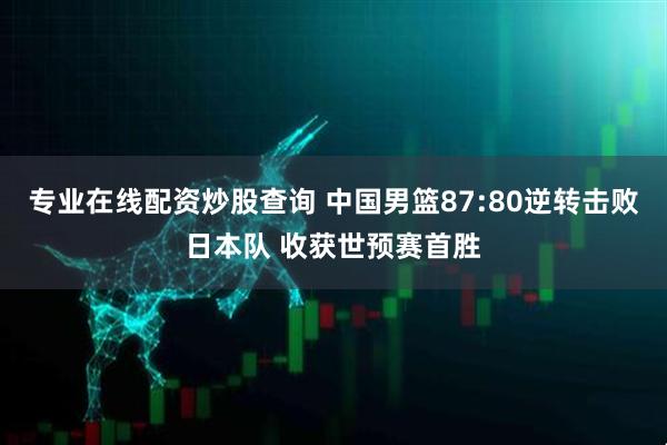 专业在线配资炒股查询 中国男篮87:80逆转击败日本队 收获世预赛首胜