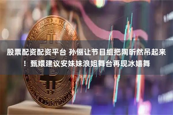 股票配资配资平台 孙俪让节目组把陶昕然吊起来！甄嬛建议安妹妹浪姐舞台再现冰嬉舞