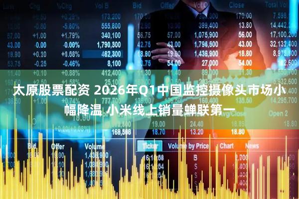 太原股票配资 2026年Q1中国监控摄像头市场小幅降温 小米线上销量蝉联第一