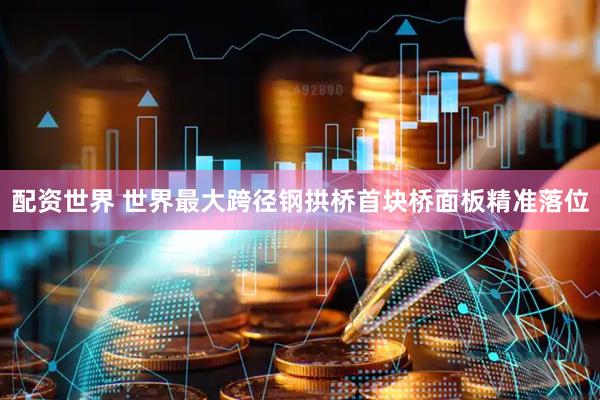配资世界 世界最大跨径钢拱桥首块桥面板精准落位